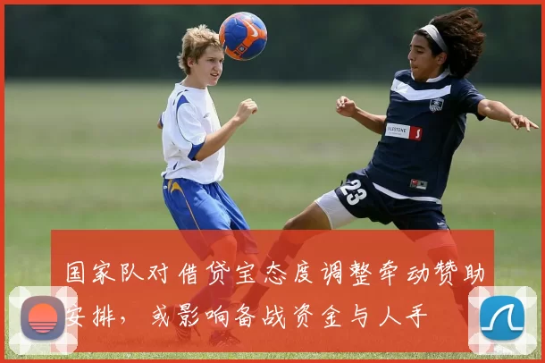 国家队对借贷宝态度调整牵动赞助安排，或影响备战资金与人手
