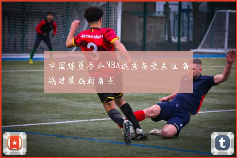 中国球员参加NBA选秀备受关注 备战进展成新看点